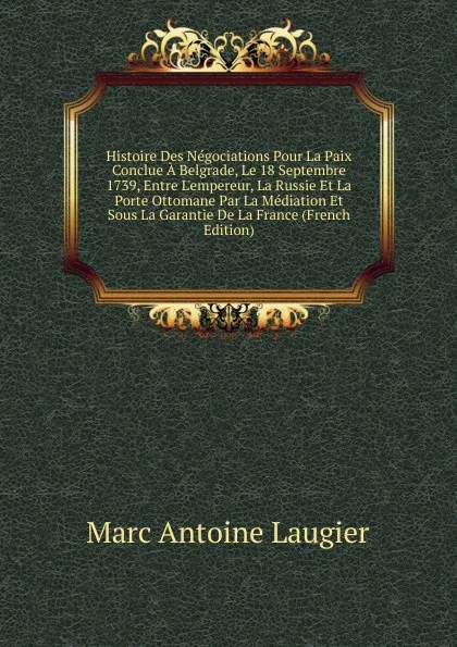 Обложка книги Histoire Des Negociations Pour La Paix Conclue A Belgrade, Le 18 Septembre 1739, Entre L.empereur, La Russie Et La Porte Ottomane Par La Mediation Et Sous La Garantie De La France (French Edition), Marc Antoine Laugier