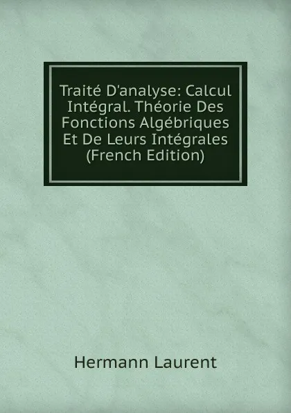 Обложка книги Traite D.analyse: Calcul Integral. Theorie Des Fonctions Algebriques Et De Leurs Integrales (French Edition), Hermann Laurent