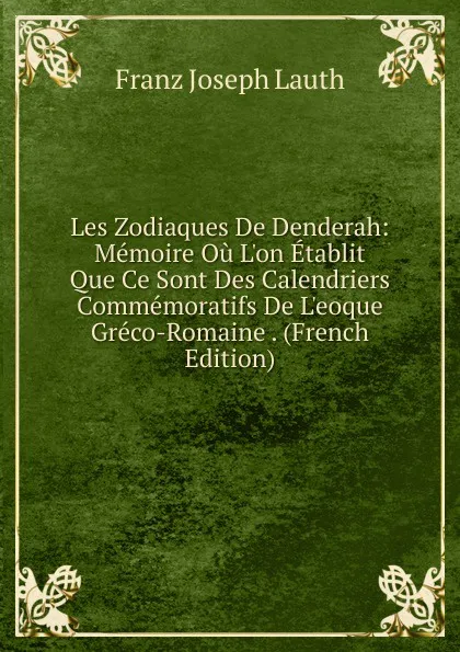 Обложка книги Les Zodiaques De Denderah: Memoire Ou L.on Etablit Que Ce Sont Des Calendriers Commemoratifs De L.eoque Greco-Romaine . (French Edition), Franz Joseph Lauth