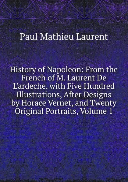 Обложка книги History of Napoleon: From the French of M. Laurent De L.ardeche. with Five Hundred Illustrations, After Designs by Horace Vernet, and Twenty Original Portraits, Volume 1, Paul Mathieu Laurent