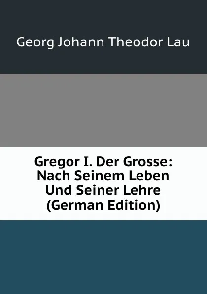 Обложка книги Gregor I. Der Grosse: Nach Seinem Leben Und Seiner Lehre (German Edition), Georg Johann Theodor Lau