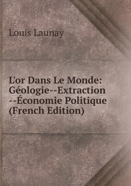 Обложка книги L.or Dans Le Monde: Geologie--Extraction --Economie Politique (French Edition), Louis Launay