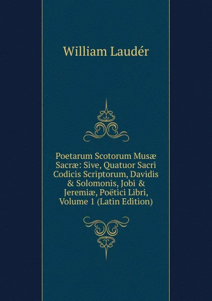 Обложка книги Poetarum Scotorum Musae Sacrae: Sive, Quatuor Sacri Codicis Scriptorum, Davidis . Solomonis, Jobi . Jeremiae, Poetici Libri, Volume 1 (Latin Edition), William Laudér