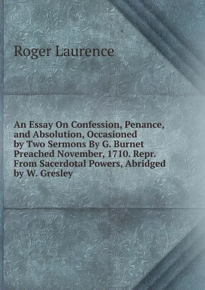 Обложка книги An Essay On Confession, Penance, and Absolution, Occasioned by Two Sermons By G. Burnet Preached November, 1710. Repr. From Sacerdotal Powers, Abridged by W. Gresley., Roger Laurence