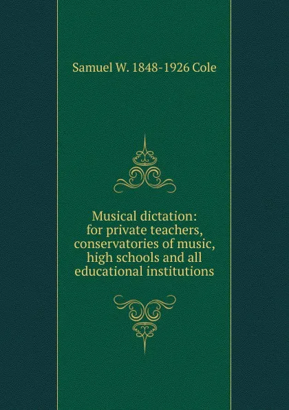 Обложка книги Musical dictation: for private teachers, conservatories of music, high schools and all educational institutions, Samuel W. 1848-1926 Cole