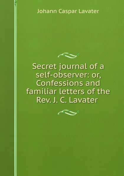 Обложка книги Secret journal of a self-observer: or, Confessions and familiar letters of the Rev. J. C. Lavater ., J. C. Lavater