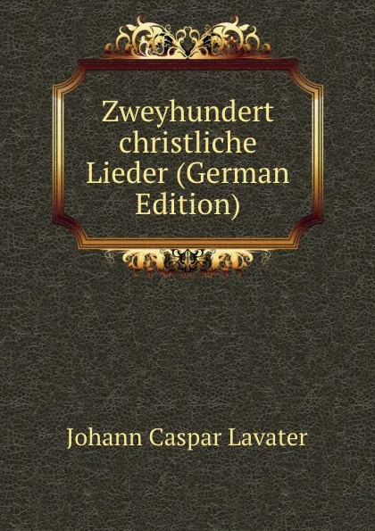 Обложка книги Zweyhundert christliche Lieder (German Edition), J. C. Lavater