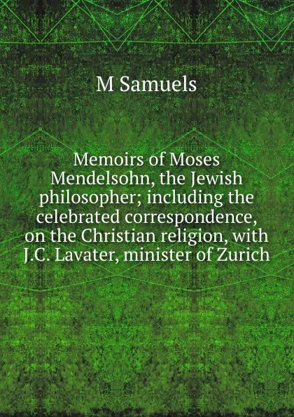 Обложка книги Memoirs of Moses Mendelsohn, the Jewish philosopher; including the celebrated correspondence, on the Christian religion, with J.C. Lavater, minister of Zurich, M Samuels