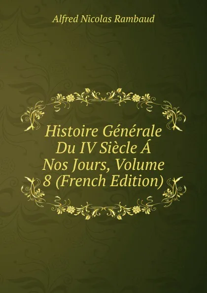 Обложка книги Histoire Generale Du IV Siecle A Nos Jours, Volume 8 (French Edition), Alfred Nicolas Rambaud