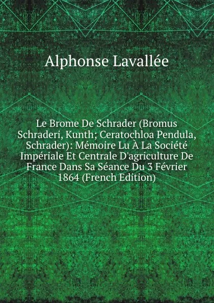 Обложка книги Le Brome De Schrader (Bromus Schraderi, Kunth; Ceratochloa Pendula, Schrader): Memoire Lu A La Societe Imperiale Et Centrale D.agriculture De France Dans Sa Seance Du 3 Fevrier 1864 (French Edition), Alphonse Lavallée