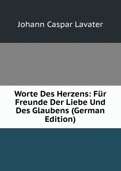 Обложка книги Worte Des Herzens: Fur Freunde Der Liebe Und Des Glaubens (German Edition), J. C. Lavater