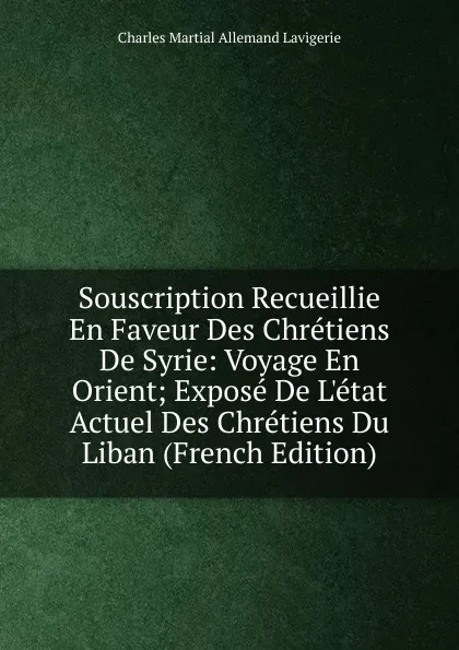 Обложка книги Souscription Recueillie En Faveur Des Chretiens De Syrie: Voyage En Orient; Expose De L.etat Actuel Des Chretiens Du Liban (French Edition), Charles Martial Allemand Lavigerie