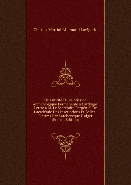 Обложка книги De L.utilite D.une Mission Archeologique Permanente a Carthage: Lettre a M. Le Secretaire Perpetuel De L.academie Des Inscriptions Et Belles-Llettres Par L.archeveque D.alger (French Edition), Charles Martial Allemand Lavigerie