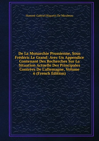 Обложка книги De La Monarchie Prussienne, Sous Frederic Le Grand: Avec Un Appendice Contenant Des Recherches Sur La Situation Actuelle Des Principales Contrees De L.allemagne, Volume 6 (French Edition), Honoré-Gabriel Riquetti De Mirabeau