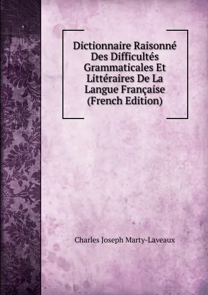 Обложка книги Dictionnaire Raisonne Des Difficultes Grammaticales Et Litteraires De La Langue Francaise (French Edition), Charles Joseph Marty-Laveaux