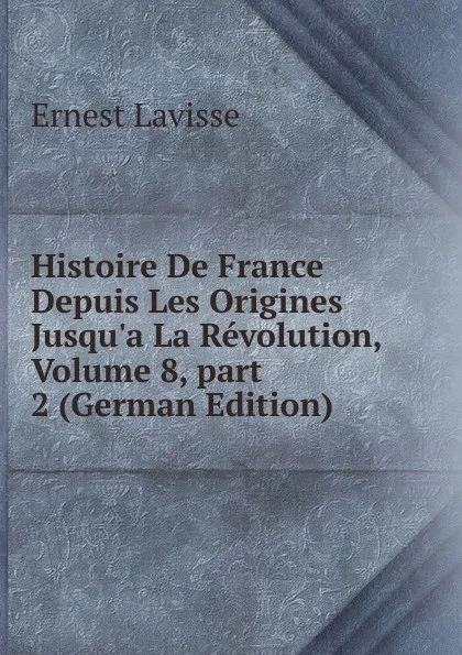 Обложка книги Histoire De France Depuis Les Origines Jusqu.a La Revolution, Volume 8,.part 2 (German Edition), Ernest Lavisse