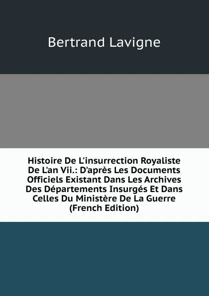 Обложка книги Histoire De L.insurrection Royaliste De L.an Vii.: D.apres Les Documents Officiels Existant Dans Les Archives Des Departements Insurges Et Dans Celles Du Ministere De La Guerre (French Edition), Bertrand Lavigne