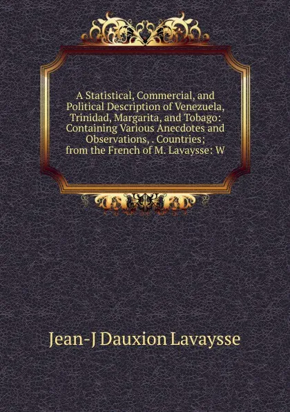 Обложка книги A Statistical, Commercial, and Political Description of Venezuela, Trinidad, Margarita, and Tobago: Containing Various Anecdotes and Observations, . Countries; from the French of M. Lavaysse: W, Jean-J Dauxion Lavaysse