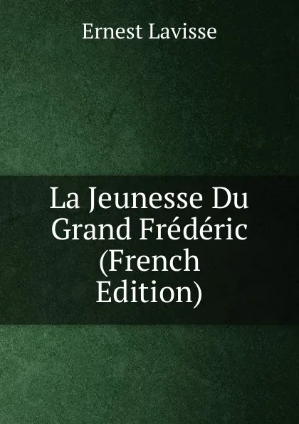 Обложка книги La Jeunesse Du Grand Frederic (French Edition), Ernest Lavisse
