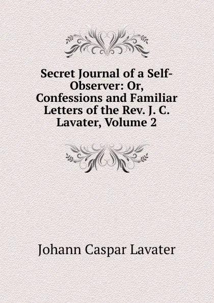 Обложка книги Secret Journal of a Self-Observer: Or, Confessions and Familiar Letters of the Rev. J. C. Lavater, Volume 2, J. C. Lavater