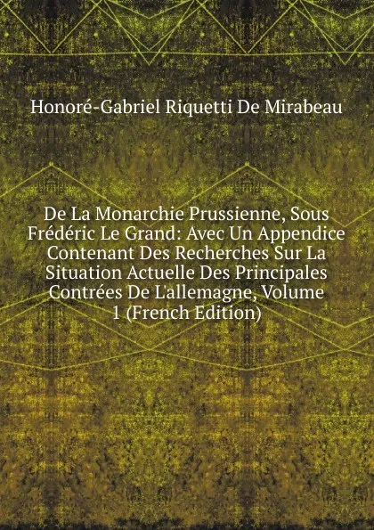 Обложка книги De La Monarchie Prussienne, Sous Frederic Le Grand: Avec Un Appendice Contenant Des Recherches Sur La Situation Actuelle Des Principales Contrees De L.allemagne, Volume 1 (French Edition), Honoré-Gabriel Riquetti De Mirabeau