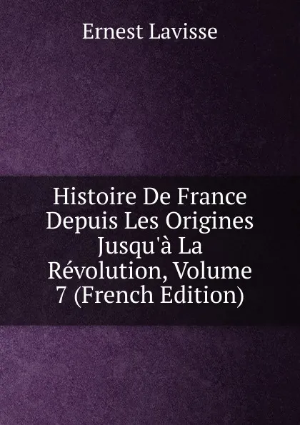 Обложка книги Histoire De France Depuis Les Origines Jusqu.a La Revolution, Volume 7 (French Edition), Ernest Lavisse