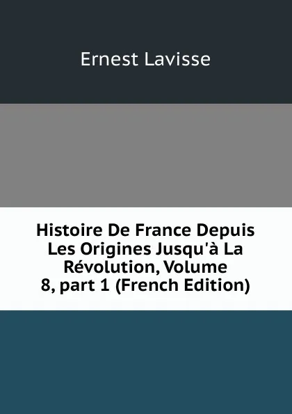 Обложка книги Histoire De France Depuis Les Origines Jusqu.a La Revolution, Volume 8,.part 1 (French Edition), Ernest Lavisse