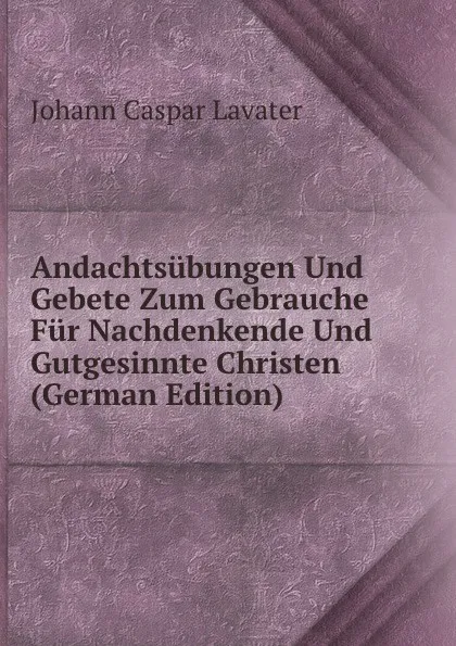 Обложка книги Andachtsubungen Und Gebete Zum Gebrauche Fur Nachdenkende Und Gutgesinnte Christen (German Edition), J. C. Lavater