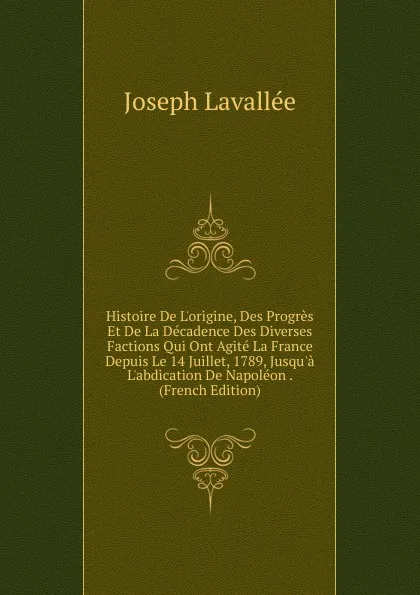 Обложка книги Histoire De L.origine, Des Progres Et De La Decadence Des Diverses Factions Qui Ont Agite La France Depuis Le 14 Juillet, 1789, Jusqu.a L.abdication De Napoleon . (French Edition), Joseph Lavallée