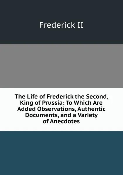 Обложка книги The Life of Frederick the Second, King of Prussia: To Which Are Added Observations, Authentic Documents, and a Variety of Anecdotes, Frederick II