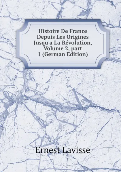 Обложка книги Histoire De France Depuis Les Origines Jusqu.a La Revolution, Volume 2,.part 1 (German Edition), Ernest Lavisse