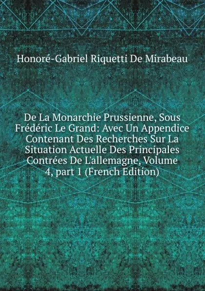 Обложка книги De La Monarchie Prussienne, Sous Frederic Le Grand: Avec Un Appendice Contenant Des Recherches Sur La Situation Actuelle Des Principales Contrees De L.allemagne, Volume 4,.part 1 (French Edition), Honoré-Gabriel Riquetti De Mirabeau