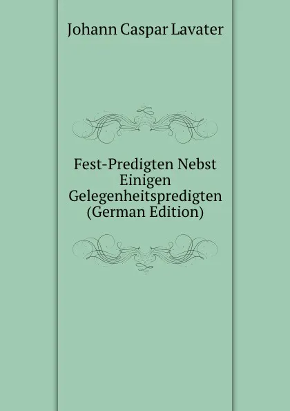 Обложка книги Fest-Predigten Nebst Einigen Gelegenheitspredigten (German Edition), J. C. Lavater