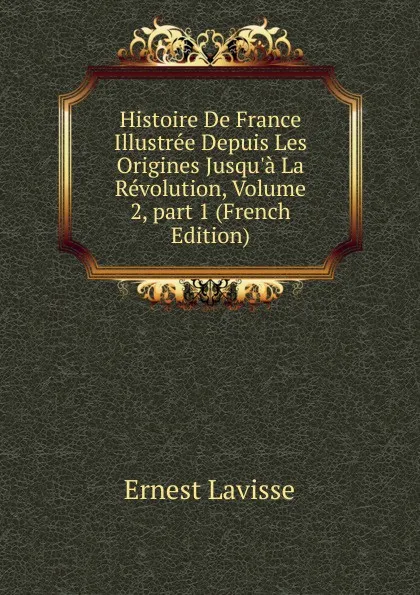 Обложка книги Histoire De France Illustree Depuis Les Origines Jusqu.a La Revolution, Volume 2,.part 1 (French Edition), Ernest Lavisse