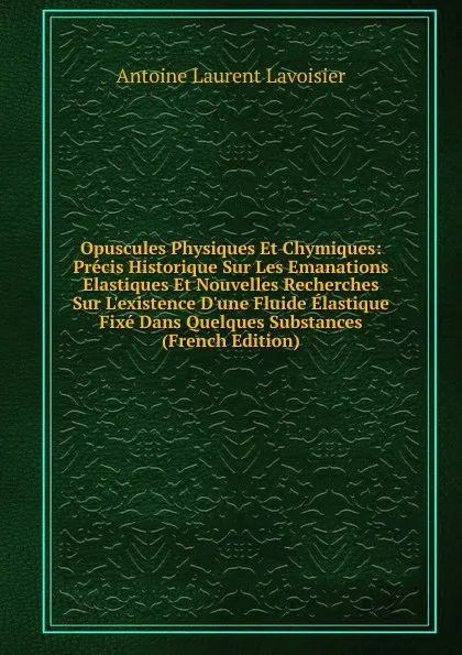 Обложка книги Opuscules Physiques Et Chymiques: Precis Historique Sur Les Emanations Elastiques Et Nouvelles Recherches Sur L.existence D.une Fluide Elastique Fixe Dans Quelques Substances (French Edition), Antoine Laurent Lavoisier