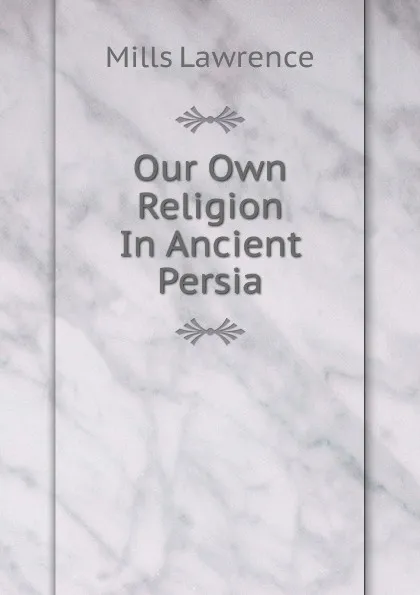 Обложка книги Our Own Religion In Ancient Persia, Mills Lawrence