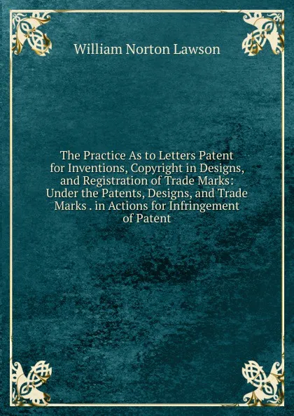 Обложка книги The Practice As to Letters Patent for Inventions, Copyright in Designs, and Registration of Trade Marks: Under the Patents, Designs, and Trade Marks . in Actions for Infringement of Patent, William Norton Lawson