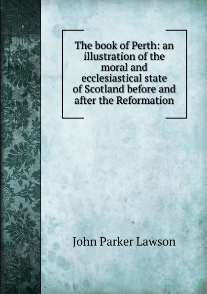 Обложка книги The book of Perth: an illustration of the moral and ecclesiastical state of Scotland before and after the Reformation, John Parker Lawson