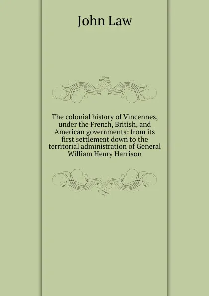 Обложка книги The colonial history of Vincennes, under the French, British, and American governments: from its first settlement down to the territorial administration of General William Henry Harrison, John Law