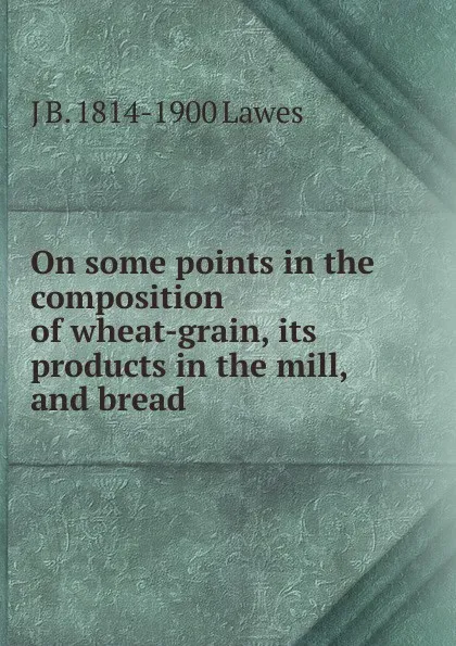 Обложка книги On some points in the composition of wheat-grain, its products in the mill, and bread, J B. 1814-1900 Lawes
