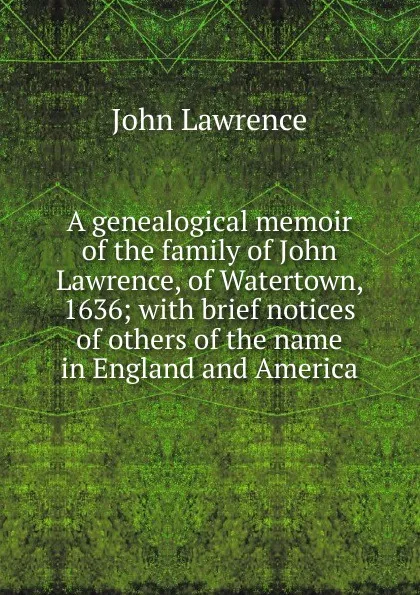 Обложка книги A genealogical memoir of the family of John Lawrence, of Watertown, 1636; with brief notices of others of the name in England and America, John Lawrence