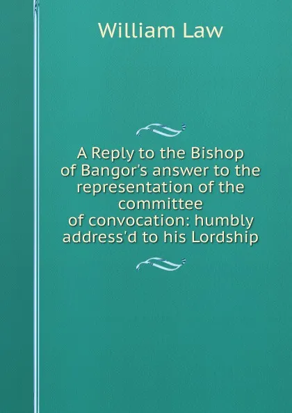 Обложка книги A Reply to the Bishop of Bangor.s answer to the representation of the committee of convocation: humbly address.d to his Lordship, William Law