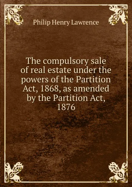 Обложка книги The compulsory sale of real estate under the powers of the Partition Act, 1868, as amended by the Partition Act, 1876, Philip Henry Lawrence