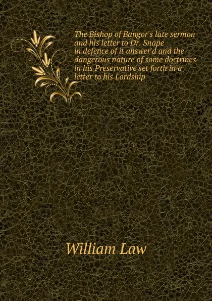 Обложка книги The Bishop of Bangor.s late sermon and his letter to Dr. Snape in defence of it answer.d and the dangerous nature of some doctrines in his Preservative set forth in a letter to his Lordship, William Law