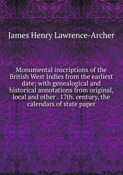 Обложка книги Monumental inscriptions of the British West Indies from the earliest date; with genealogical and historical annotations from original, local and other . 17th. century, the calendars of state paper, James Henry Lawrence-Archer