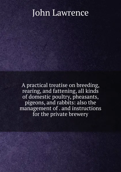 Обложка книги A practical treatise on breeding, rearing, and fattening, all kinds of domestic poultry, pheasants, pigeons, and rabbits: also the management of . and instructions for the private brewery, John Lawrence