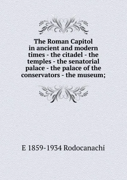 Обложка книги The Roman Capitol in ancient and modern times - the citadel - the temples - the senatorial palace - the palace of the conservators - the museum;, E 1859-1934 Rodocanachi