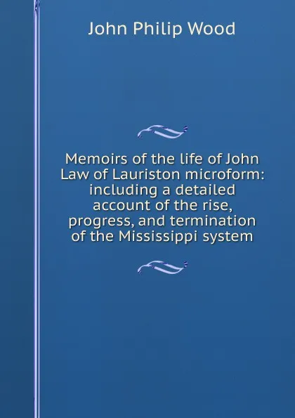 Обложка книги Memoirs of the life of John Law of Lauriston microform: including a detailed account of the rise, progress, and termination of the Mississippi system, John Philip Wood