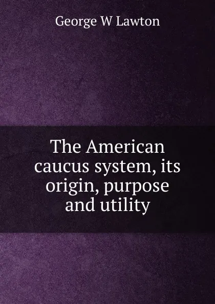 Обложка книги The American caucus system, its origin, purpose and utility, George W Lawton