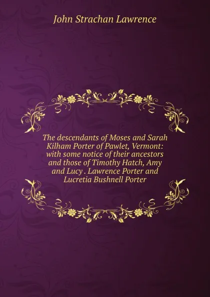 Обложка книги The descendants of Moses and Sarah Kilham Porter of Pawlet, Vermont: with some notice of their ancestors and those of Timothy Hatch, Amy and Lucy . Lawrence Porter and Lucretia Bushnell Porter, John Strachan Lawrence